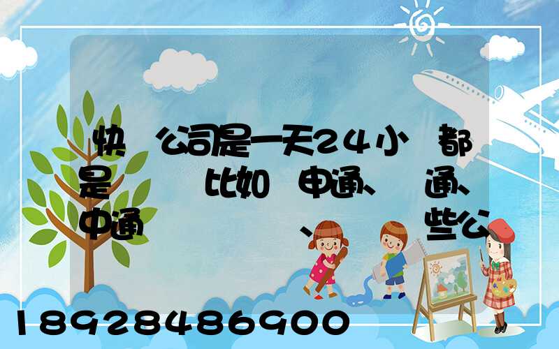 快遞公司是一天24小時都是運貨嗎比如說申通、圓通、中通、韻達這些公...
